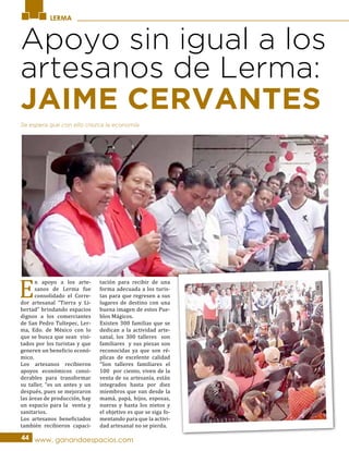 LERMA
Apoyo sin igual a los
artesanos de Lerma:
E
n apoyo a los arte-
sanos de Lerma fue
consolidado el Corre-
dor artesanal “Tierra y Li-
bertad” brindando espacios
dignos a los comerciantes
de San Pedro Tultepec, Ler-
ma, Edo. de México con lo
que se busca que sean visi-
tados por los turistas y que
generen un beneficio econó-
mico.
Los artesanos recibieron
apoyos económicos consi-
derables para transformar
su taller, “es un antes y un
después, pues se mejoraron
las áreas de producción, hay
un espacio para la venta y
sanitarios.
Los artesanos beneficiados
también recibieron capaci-
tación para recibir de una
forma adecuada a los turis-
tas para que regresen a sus
lugares de destino con una
buena imagen de estos Pue-
blos Mágicos.
Existen 300 familias que se
dedican a la actividad arte-
sanal, los 300 talleres son
familiares y sus piezas son
reconocidas ya que son ré-
plicas de excelente calidad
“Son talleres familiares el
100 por ciento, viven de la
venta de su artesanía, están
integrados hasta por diez
miembros que van desde la
mamá, papá, hijos, esposas,
nueras y hasta los nietos y
el objetivo es que se siga fo-
mentando para que la activi-
dad artesanal no se pierda.
44 www. ganandoespacios.com
Se espera que con ello crezca la economía.
JAIME CERVANTES
 
