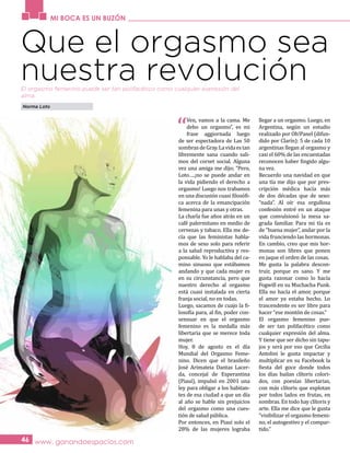 MI BOCA ES UN BUZÓN
www. ganandoespacios.com46
Que el orgasmo sea
nuestra revolución
Norma Loto
“
Ven, vamos a la cama. Me
debo un orgasmo”, es mi
frase aggiornada luego
de ser espectadora de Las 50
sombrasdeGray.Lavidaestan
libremente sana cuando sali-
mos del corset social. Alguna
vez una amiga me dijo; “Pero,
Loto….¡no se puede andar en
la vida pidiendo el derecho a
orgasmo! Luego nos trabamos
en una discusión cuasi filosófi-
ca acerca de la emancipación
femenina para unas y otras.
La charla fue años atrás en un
café palermitano en medio de
cervezas y tabaco. Ella me de-
cía que las feministas habla-
mos de sexo solo para referir
a la salud reproductiva y res-
ponsable. Yo le hablaba del ca-
mino sinuoso que estábamos
andando y que cada mujer es
en su circunstancia, pero que
nuestro derecho al orgasmo
está cuasi instalada en cierta
franja social, no en todas.
Luego, sacamos de cuajo la fi-
losofía para, al fin, poder con-
sensuar en que el orgasmo
femenino es la medalla más
libertaria que se merece toda
mujer.
Hoy, 8 de agosto es el día
Mundial del Orgasmo Feme-
nino. Dicen que el brasileño
José Arimateia Dantas Lacer-
da, concejal de Esperantina
(Piauí), impulsó en 2001 una
ley para obligar a los habitan-
tes de esa ciudad a que un día
al año se hable sin prejuicios
del orgasmo como una cues-
tión de salud pública.
Por entonces, en Piauí solo el
28% de las mujeres lograba
llegar a un orgasmo. Luego, en
Argentina, según un estudio
realizado por Oh!Panel (difun-
dido por Clarín): 5 de cada 10
argentinas llegan al orgasmo y
casi el 60% de las encuestadas
reconocen haber fingido algu-
na vez.
Recuerdo una navidad en que
una tía me dijo que por pres-
cripción médica hacía más
de dos décadas que de sexo:
“nada”. Al oír esa orgullosa
confesión entré en un ataque
que convulsionó la mesa sa-
grada familiar. Para mi tía es
de “buena mujer”, andar por la
vida frunciendo las hormonas.
En cambio, creo que mis hor-
monas son libres que ponen
en jaque el orden de las cosas.
Me gusta la palabra descon-
truir, porque es sano. Y me
gusta razonar como lo hacía
Fogwill en su Muchacha Punk.
Ella no hacía el amor, porque
el amor ya estaba hecho. Lo
trascendente es ser libre para
hacer “ese montón de cosas.”
El orgasmo femenino pue-
de ser tan polifacético como
cualquier expresión del alma.
Y tiene que ser dicho sin tapu-
jos y será por eso que Cecilia
Antolini le gusta impactar y
multiplicar en su Facebook la
fiesta del goce donde todos
los días bailan clítoris colori-
dos, con poesías libertarias,
con más clítoris que explotan
por todos lados en frutas, en
sombras. En todo hay clítoris y
arte. Ella me dice que le gusta
“visibilizar el orgasmo femeni-
no, el autogestivo y el compar-
tido.”
El orgasmo femenino puede ser tan polifacético como cualquier expresión del
alma.
 