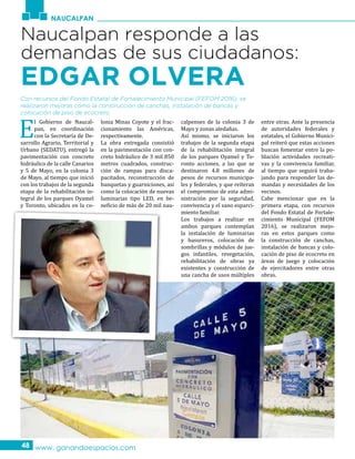 NAUCALPAN
www. ganandoespacios.com48
Naucalpan responde a las
demandas de sus ciudadanos:
EDGAR OLVERA
E
l Gobierno de Naucal-
pan, en coordinación
con la Secretaría de De-
sarrollo Agrario, Territorial y
Urbano (SEDATU), entregó la
pavimentación con concreto
hidráulico de la calle Canarios
y 5 de Mayo, en la colonia 3
de Mayo, al tiempo que inició
con los trabajos de la segunda
etapa de la rehabilitación in-
tegral de los parques Oyamel
y Toronto, ubicados en la co-
lonia Minas Coyote y el frac-
cionamiento las Américas,
respectivamente.
La obra entregada consistió
en la pavimentación con con-
creto hidráulico de 3 mil 850
metros cuadrados, construc-
ción de rampas para disca-
pacitados, reconstrucción de
banquetas y guarniciones, así
como la colocación de nuevas
luminarias tipo LED, en be-
neficio de más de 20 mil nau-
calpenses de la colonia 3 de
Mayo y zonas aledañas.
Así mismo, se iniciaron los
trabajos de la segunda etapa
de la rehabilitación integral
de los parques Oyamel y To-
ronto acciones, a las que se
destinaron 4.8 millones de
pesos de recursos municipa-
les y federales, y que reiteran
el compromiso de esta admi-
nistración por la seguridad,
convivencia y el sano esparci-
miento familiar.
Los trabajos a realizar en
ambos parques contemplan
la instalación de luminarias
y basureros, colocación de
sombrillas y módulos de jue-
gos infantiles, revegetación,
rehabilitación de obras ya
existentes y construcción de
una cancha de usos múltiples
entre otras. Ante la presencia
de autoridades federales y
estatales, el Gobierno Munici-
pal reiteró que estas acciones
buscan fomentar entre la po-
blación actividades recreati-
vas y la convivencia familiar,
al tiempo que seguirá traba-
jando para responder las de-
mandas y necesidades de los
vecinos.
Cabe mencionar que en la
primera etapa, con recursos
del Fondo Estatal de Fortale-
cimiento Municipal (FEFOM
2016), se realizaron mejo-
ras en estos parques como
la construcción de canchas,
instalación de bancas y colo-
cación de piso de ecocreto en
áreas de juego y colocación
de ejercitadores entre otras
obras.
Con recursos del Fondo Estatal de Fortalecimiento Municipal (FEFOM 2016), se
realizaron mejoras como la construcción de canchas, instalación de bancas y
colocación de piso de ecocreto.
 