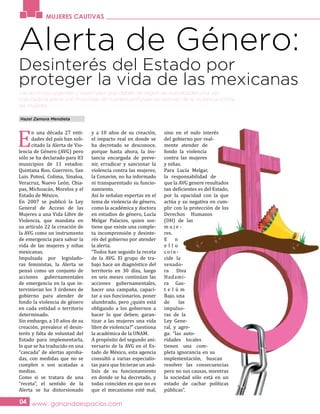 www. ganandoespacios.com04
Las acciones urgentes y esenciales que deben de seguir las autoridades una vez
solicitada la alerta son investigar de manera profunda las razones de la violencia contra
las mujeres.
MUJERES CAUTIVAS
Alerta de Género:
E
n una década 27 enti-
dades del país han soli-
citado la Alerta de Vio-
lencia de Género (AVG) pero
sólo se ha declarado para 83
municipios de 11 estados:
Quintana Roo, Guerrero, San
Luis Potosí, Colima, Sinaloa,
Veracruz, Nuevo León, Chia-
pas, Michoacán, Morelos y el
Estado de México.
En 2007 se publicó la Ley
General de Acceso de las
Mujeres a una Vida Libre de
Violencia, que mandata en
su artículo 22 la creación de
la AVG como un instrumento
de emergencia para salvar la
vida de las mujeres y niñas
mexicanas.
Impulsada por legislado-
ras feministas, la Alerta se
pensó como un conjunto de
acciones gubernamentales
de emergencia en la que in-
tervinieran los 3 órdenes de
gobierno para atender de
fondo la violencia de género
en cada entidad o territorio
determinado.
Sin embargo, a 10 años de su
creación, prevalece el desin-
terés y falta de voluntad del
Estado para implementarla,
lo que se ha traducido en una
“cascada” de alertas aproba-
das, con medidas que no se
cumplen o son acatadas a
medias.
Como si se tratara de una
“receta”, el sentido de la
Alerta se ha distorsionado
y a 10 años de su creación,
el impacto real en donde se
ha decretado se desconoce,
porque hasta ahora, la ins-
tancia encargada de preve-
nir, erradicar y sancionar la
violencia contra las mujeres,
la Conavim, no ha informado
ni transparentado su funcio-
namiento.
Así lo señalan expertas en el
tema de violencia de género,
como la académica y doctora
en estudios de género, Lucía
Melgar Palacios, quien sos-
tiene que existe una comple-
ta incomprensión y desinte-
rés del gobierno por atender
la alerta.
“Todos han seguido la receta
de la AVG. El grupo de tra-
bajo hace un diagnóstico del
territorio en 30 días, luego
en seis meses continúan las
acciones gubernamentales,
hacer una campaña, capaci-
tar a sus funcionarios, poner
alumbrado, pero ¿quién está
obligando a los gobiernos a
hacer lo que deben; garan-
tizar a las mujeres una vida
libre de violencia?” cuestiona
la académica de la UNAM.
A propósito del segundo ani-
versario de la AVG en el Es-
tado de México, esta agencia
consultó a varias especialis-
tas para que hicieran un aná-
lisis de su funcionamiento
en donde se ha decretado, y
todas coinciden en que no es
que el mecanismo esté mal,
sino en el nulo interés
del gobierno por real-
mente atender de
fondo la violencia
contra las mujeres
y niñas.
Para Lucía Melgar,
la responsabilidad de
que la AVG genere resultados
tan deficientes es del Estado,
por la opacidad con la que
actúa y su negativa en cum-
plir con la protección de los
Derechos Humanos
(DH) de las
m u j e -
res.
E n
e l l o
coin-
cide la
senado-
ra Diva
Hadami-
ra Gas-
t e l ú m
Bajo, una
de las
impulso-
ras de la
Ley Gene-
ral, y agre-
ga: “las auto-
ridades locales
tienen una com-
pleta ignorancia en su
implementación, buscan
resolver las consecuencias
pero no sus causas, mientras
la sociedad sólo está en un
estado de cachar políticas
públicas”.
Hazel Zamora Mendieta
Desinterés del Estado por
proteger la vida de las mexicanas
 