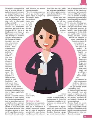 05
La senadora reconoce que si
más de la mitad del país ha
pedido acciones de emergen-
cia para proteger la vida de
las mujeres, es porque el Es-
tado no les garantiza “el mí-
nimo de bienestar para que
este a salvo su vida, integri-
dad y seguridad”.
Por ejemplo, dice la coor-
dinadora del Observatorio
Ciudadano Nacional del Fe-
minicidio (OCNF) María de
Luz Estrada, en el Estado de
México ya se cumplieron dos
años desde que se decretó la
AVG pero la falta de volun-
tad política del Estado
mexicano hizo que
este mecanismo se
convirtiera en un
trámite buro-
crático utiliza-
do con fines
políticos y
mal imple-
mentado.
Aún bajo
la alerta
el panora-
ma no es
diferente
en la enti-
dad mexi-
quense. En
estos dos
años se han
registrado 31
casos de femi-
nicidio y 412
homicidios de
mujeres de acuer-
do con cifras oficiales,
ubicando a este estado
como el territorio más peli-
groso para la población feme-
nina en el país, según Nacio-
nes Unidas.
Por ello Luz Estrada conside-
ra que las acciones urgentes
y esenciales que deben de se-
guir las autoridades una vez
solicitada la alerta son inves-
tigar de manera profunda las
razones de la violencia contra
las mujeres, revisar los casos
en reserva, generar un siste-
ma de seguridad, reeducar a
la sociedad civil, en conclu-
sión, instaurar una política
integral de estado.
“No es de emergencia porque
tienen que inventar un pro-
grama rápido, es porque hay
que atender temas
estructurales,
tienes que
ir al fon-
do para
que lo
que ha-
gas no
q u e -
de en
simulación”,
acotó.
REPENSAR LA AVG
Hasta ahora, las organizacio-
nes civiles han hecho el tra-
bajo que le corresponde al
Estado, documentar, investi-
gar las causas de la violencia
y registrar los casos. Muchas
más han recurrido a los am-
paros judiciales para pedir
que se decrete una AVG y exi-
gir reuniones gubernamenta-
les, incluso manifestarse para
agilizar los procesos.
Por ello piden nue-
vas adecuacio-
nes a la nor-
mativa; el
respeto de
los tiem-
pos del
proceso,
s a n -
ciones
a quienes in-
cumplan las obligaciones y la
autonomía de los Grupos de
Trabajo que respaldan la de-
cisión de procedencia de la
Alerta.
La coordinadora de Equifo-
nía AC, peticionaria de las dos
alertas para Veracruz, Araceli
González Saavedra, agrega
que se debe incluir en el pro-
ceso de seguimiento la parti-
cipación de las organizacio-
nes, pues son quienes ante la
ausencia del Estado acompa-
ñan a las víctimas sin ningún
presupuesto, pero en el regla-
mento su papel se reduce al
trámite de la solicitud.
En tanto, Luz Estrada propo-
ne agregar un apartado final
para que cada entidad emita
un reporte de resultados de
la AVG, y Lucía Melgar señala
que ya pasaron 10 años desde
que se pidieron las primeras
alertas y por tanto, Conavim
tendría que presentar un
primer diagnóstico de
la implementación de
este mecanismo.
En lo que va de
este año la Se-
cretaría de
Gobernación
(Segob) ya
declaró cin-
co alertas
y recibió
otras cinco
solicitudes,
lo que para
Melgar Pa-
lacios re-
fleja “la gra-
vedad del
p r o b l e m a
que enfren-
tan las mexica-
nas”.
EnNayaritporlas
elecciones de junio
se detuvo el proceso,
y ya van cuatro meses
sin que la Segob dicte la
deliberación final.
En Sonora, la AVG lleva dos
años estancada pues aún
cuando su reglamento no lo
determina así, la Segob otorgó
una prórroga al gobierno es-
tatal para que cumpla con las
recomendaciones.
Mientras Segob no respete
los procesos establecidos en
la ley y los gobiernos locales
simulen la implementación de
la AVG, se seguirán perdiendo
vidas de mujeres y niñas, con-
cluyen las expertas.
 