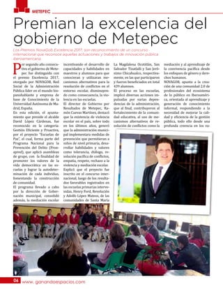 METEPEC
www. ganandoespacios.com06
Premian la excelencia del
gobierno de Metepec
P
or segundo año consecu-
tivo el gobierno de Mete-
pec fue distinguido con
el premio Excelencia 2017,
otorgado por NOVAGOB, Red
Social de la Administración
Pública líder en el mundo his-
panohablante y empresa de
base de Conocimiento de la
Universidad Autónoma de Ma-
drid, España.
En esta edición, el ayunta-
miento que preside el alcalde
David López Cárdenas, fue
reconocido en la categoría:
Gestión Eficiente y Proactiva,
por el proyecto “Escuelas de
Paz”, el cual, forma parte del
Programa Nacional para la
Prevención del Delito (Pron-
apred), que aplicó asambleas
de grupo, con la finalidad de
promover los valores de la
vida democrática en las es-
cuelas y lograr la autodeter-
minación de cada individuo,
fomentando la construcción
de comunidad.
El programa llevado a cabo
por la dirección de Gober-
nación municipal, consolidó
además, la mediación escolar
incentivando el desarrollo de
capacidades y habilidades en
maestros y alumnos para que
conocieran y utilizaran me-
canismos alternativos para la
resolución de conflictos en el
entorno escolar, disminuyen-
do como consecuencia, la vio-
lencia en las escuelas.
El director de Gobierno por
Resultados de Metepec, Ra-
món Cuevas Martínez, destacó
que la existencia de violencia
escolar en el país, sobre todo
en los últimos años, generó
que la administración munici-
pal implementara medidas de
prevención que permitieran a
niños de nivel primaria, desa-
rrollar habilidades y valores
como tolerancia, diálogo, re-
solución pacífica de conflictos,
empatía, respeto, rechazo a la
violencia y mediación escolar.
Explicó que el proyecto fue
inscrito en el concurso inter-
nacional, luego de los resulta-
dos favorables registrados en
las escuelas primarias interve-
nidas, Henry Ford, Revolución
y Adolfo López Mateos, de las
comunidades de Santa María
La Magdalena Ocotitlán, San
Salvador Tizatlalli y San Jeró-
nimo Chicahualco, respectiva-
mente, en las que participaron
y fueron beneficiados en total
439 alumnos.
El proceso en las escuelas,
implicó diversas acciones im-
pulsadas por varias depen-
dencias de la administración,
que al final, contribuyeron al
fortalecimiento de la comuni-
dad educativa, al uso de me-
canismos alternativos de re-
solución de conflictos como la
mediación y al aprendizaje de
la convivencia pacífica desde
los enfoques de género y dere-
chos humanos.
NOVAGOB, apunta a la crea-
ción de una comunidad 2.0 de
profesionales del ecosistema
de lo público en Iberoaméri-
ca, orientada al aprendizaje y
generación de conocimiento
informal, respondiendo a la
necesidad de mejorar la cali-
dad y eficiencia de la gestión
pública, todo ello desde una
profunda creencia en los va-
Los Premios NovaGob Excelencia 2017, son reconocimiento de un concurso
internacional que reconoce aquellas actuaciones y trabajos de innovación pública
iberoamericana.
 