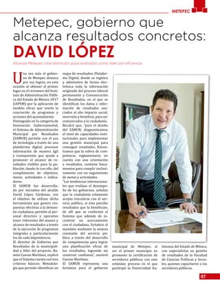 07
METEPEC
Metepec, gobierno que
alcanza resultados concretos:
DAVID LÓPEZAlcanza Metepec otra distinción posicionándolo como líder por eficiencia.
U
na vez más el gobier-
no de Metepec destaca
por sus logros, en esta
ocasión al obtener el primer
lugar en el certamen del Insti-
tuto de Administración Públi-
ca del Estado de México 2017
(IAPEM) por la aplicación de
modelo eficaz que revela la
concreción de programas y
acciones del ayuntamiento.
Distinguido en la categoría de
Innovación Gubernamental,
el Sistema de Administración
Municipal por Resultados
(SAMUR) permite con el uso
de tecnología a través de una
plataforma digital, procesar
información de manera ágil
y transparente que ayuda a
promover el alcance de re-
sultados visibles para la po-
blación, dando fe con ello, del
cumplimiento de objetivos,
metas, actividades e indica-
dores.
El SAMUR fue desarrolla-
do por iniciativa del alcalde
David López Cárdenas, con
el objetivo de utilizar dicha
herramienta que genere res-
puestas efectivas a la deman-
da ciudadana; permite al per-
sonal directivo y operativo
tener referentes del avance y
alcance de resultados a través
de la ejecución de programas
integrales y particularmente
los de cada dependencia.
El director de Gobierno por
Resultados de la municipali-
dad y líder del proyecto, Ra-
món Cuevas Martínez, explicó
que el Sistema cuenta con tres
criterios básicos: Metodolo-
gía que permite identificar un
mapa de resultados; Platafor-
ma Digital, donde se registra
y administra de forma elec-
trónica toda la información
originada del proceso laboral
permanente y Comunicación
de Resultados, en el que se
identifican los datos e infor-
mación de resultados aso-
ciados al alto impacto social,
inversión y beneficio, para ser
comunicados a la ciudadanía.
Recalcó que, “para el diseño
del SAMUR, diagnosticamos
el nivel de capacidades insti-
tucionales para implementar
una gestión municipal para
conseguir resultados. Encon-
tramos que la esfera de com-
petencia reglamentaria no
cuenta con una orientación
a resultados, contiene linea-
mientos para cumplir exclusi-
vamente con un seguimiento
de metas y actividades.
“Las tendencias internaciona-
les que evalúan el desempe-
ño de los gobiernos, señalan
que la ciudadanía solamente
acepta vincularse con el ser-
vicio público, si ésta percibe
resultados que la benefician;
de allí que se conformó el
Sistema que además de in-
centivar un acercamiento
con el ciudadano, fortalece el
mandato mediante la mejora
constante del servicio pú-
blico a través del desarrollo
de competencias para lograr
una planificación eficaz de
los resultados, logrando así
construir confianza”, aseveró
Cuevas Martínez.
El SAMUR representa una
fortaleza para el gobierno
municipal de Metepec, al
ser el primer municipio en
promover la certificación de
servidores públicos con este
estándar, proceso en el que
participó la Universidad Au-
tónoma del Estado de México,
con especialistas en gestión
de resultados de la Facultad
de Ciencias Políticas y Socia-
les, quienes capacitaron a los
servidores públicos.
 