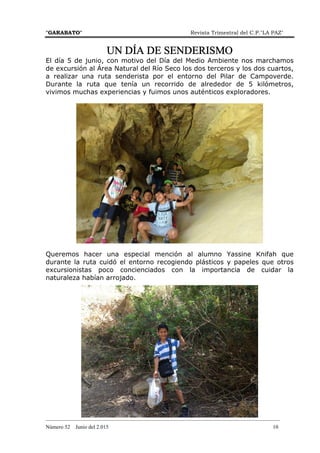 "GARABATO" Revista Trimestral del C.P."LA PAZ"
_______________________________________________________________________________________
Número 52 Junio del 2.015 10
UN DÍA DE SENDERISMOUN DÍA DE SENDERISMOUN DÍA DE SENDERISMOUN DÍA DE SENDERISMO
El día 5 de junio, con motivo del Día del Medio Ambiente nos marchamos
de excursión al Área Natural del Río Seco los dos terceros y los dos cuartos,
a realizar una ruta senderista por el entorno del Pilar de Campoverde.
Durante la ruta que tenía un recorrido de alrededor de 5 kilómetros,
vivimos muchas experiencias y fuimos unos auténticos exploradores.
Queremos hacer una especial mención al alumno Yassine Knifah que
durante la ruta cuidó el entorno recogiendo plásticos y papeles que otros
excursionistas poco concienciados con la importancia de cuidar la
naturaleza habían arrojado.
 