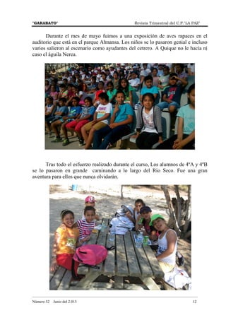 "GARABATO" Revista Trimestral del C.P."LA PAZ"
_______________________________________________________________________________________
Número 52 Junio del 2.015 12
Durante el mes de mayo fuimos a una exposición de aves rapaces en el
auditorio que está en el parque Almansa. Los niños se lo pasaron genial e incluso
varios salieron al escenario como ayudantes del cetrero. A Quique no le hacía ni
caso el águila Nerea.
Tras todo el esfuerzo realizado durante el curso, Los alumnos de 4ºA y 4ºB
se lo pasaron en grande caminando a lo largo del Rio Seco. Fue una gran
aventura para ellos que nunca olvidarán.
 