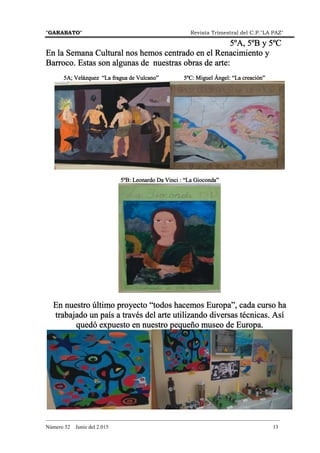 "GARABATO" Revista Trimestral del C.P."LA PAZ"
_______________________________________________________________________________________
Número 52 Junio del 2.015 13
5ºA, 5ºB y 5ºC5ºA, 5ºB y 5ºC5ºA, 5ºB y 5ºC5ºA, 5ºB y 5ºC
En la Semana Cultural nos hemos centrado en el Renacimiento yEn la Semana Cultural nos hemos centrado en el Renacimiento yEn la Semana Cultural nos hemos centrado en el Renacimiento yEn la Semana Cultural nos hemos centrado en el Renacimiento y
Barroco. Estas son algunas de nuestras obras de arteBarroco. Estas son algunas de nuestras obras de arteBarroco. Estas son algunas de nuestras obras de arteBarroco. Estas son algunas de nuestras obras de arte::::
5A; Velázquez “La fragua de Vulcano”5A; Velázquez “La fragua de Vulcano”5A; Velázquez “La fragua de Vulcano”5A; Velázquez “La fragua de Vulcano” 5ºC: Miguel Ángel: “La creación”5ºC: Miguel Ángel: “La creación”5ºC: Miguel Ángel: “La creación”5ºC: Miguel Ángel: “La creación”
5ºB: Leonardo Da Vinci : “La Gioconda”5ºB: Leonardo Da Vinci : “La Gioconda”5ºB: Leonardo Da Vinci : “La Gioconda”5ºB: Leonardo Da Vinci : “La Gioconda”
En nuestro último proyecto “todos hacemos Europa”, cada curso haEn nuestro último proyecto “todos hacemos Europa”, cada curso haEn nuestro último proyecto “todos hacemos Europa”, cada curso haEn nuestro último proyecto “todos hacemos Europa”, cada curso ha
trabajado untrabajado untrabajado untrabajado un país a través del arte utilizando diversas técnicas. Asípaís a través del arte utilizando diversas técnicas. Asípaís a través del arte utilizando diversas técnicas. Asípaís a través del arte utilizando diversas técnicas. Así
quedó expuesto en nuestro pequeño museo de Europa.quedó expuesto en nuestro pequeño museo de Europa.quedó expuesto en nuestro pequeño museo de Europa.quedó expuesto en nuestro pequeño museo de Europa.
 