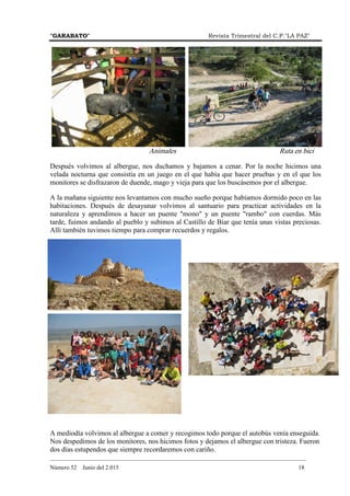 "GARABATO" Revista Trimestral del C.P."LA PAZ"
_______________________________________________________________________________________
Número 52 Junio del 2.015 18
Animales Ruta en bici
Después volvimos al albergue, nos duchamos y bajamos a cenar. Por la noche hicimos una
velada nocturna que consistía en un juego en el que había que hacer pruebas y en el que los
monitores se disfrazaron de duende, mago y vieja para que los buscásemos por el albergue.
A la mañana siguiente nos levantamos con mucho sueño porque habíamos dormido poco en las
habitaciones. Después de desayunar volvimos al santuario para practicar actividades en la
naturaleza y aprendimos a hacer un puente "mono" y un puente "rambo" con cuerdas. Más
tarde, fuimos andando al pueblo y subimos al Castillo de Biar que tenía unas vistas preciosas.
Allí también tuvimos tiempo para comprar recuerdos y regalos.
A mediodía volvimos al albergue a comer y recogimos todo porque el autobús venía enseguida.
Nos despedimos de los monitores, nos hicimos fotos y dejamos el albergue con tristeza. Fueron
dos días estupendos que siempre recordaremos con cariño.
 