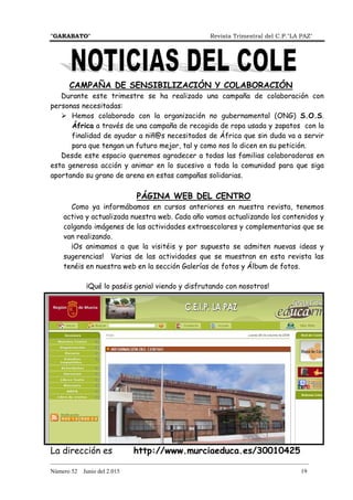"GARABATO" Revista Trimestral del C.P."LA PAZ"
_______________________________________________________________________________________
Número 52 Junio del 2.015 19
CAMPAÑA DE SENSIBILIZACIÓN Y COLABORACIÓN
Durante este trimestre se ha realizado una campaña de colaboración con
personas necesitadas:
Hemos colaborado con la organización no gubernamental (ONG) S.O.S.
África a través de una campaña de recogida de ropa usada y zapatos con la
finalidad de ayudar a niñ@s necesitados de África que sin duda va a servir
para que tengan un futuro mejor, tal y como nos lo dicen en su petición.
Desde este espacio queremos agradecer a todas las familias colaboradoras en
esta generosa acción y animar en lo sucesivo a toda la comunidad para que siga
aportando su grano de arena en estas campañas solidarias.
PÁGINA WEB DEL CENTRO
Como ya informábamos en cursos anteriores en nuestra revista, tenemos
activa y actualizada nuestra web. Cada año vamos actualizando los contenidos y
colgando imágenes de las actividades extraescolares y complementarias que se
van realizando.
¡Os animamos a que la visitéis y por supuesto se admiten nuevas ideas y
sugerencias! Varias de las actividades que se muestran en esta revista las
tenéis en nuestra web en la sección Galerías de fotos y Álbum de fotos.
¡Qué lo paséis genial viendo y disfrutando con nosotros!
La dirección es http://www.murciaeduca.es/30010425
 