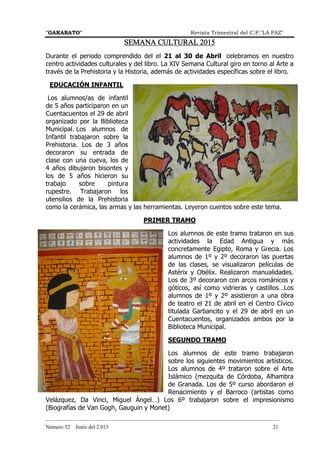 "GARABATO" Revista Trimestral del C.P."LA PAZ"
_______________________________________________________________________________________
Número 52 Junio del 2.015 21
SEMANA CULTURAL 2015SEMANA CULTURAL 2015SEMANA CULTURAL 2015SEMANA CULTURAL 2015
Durante el periodo comprendido del el 21 al 30 de Abril celebramos en nuestro
centro actividades culturales y del libro. La XIV Semana Cultural giro en torno al Arte a
través de la Prehistoria y la Historia, además de actividades específicas sobre el libro.
EDUCACIÓN INFANTIL
Los alumnos/as de infantil
de 5 años participaron en un
Cuentacuentos el 29 de abril
organizado por la Biblioteca
Municipal. Los alumnos de
Infantil trabajaron sobre la
Prehistoria. Los de 3 años
decoraron su entrada de
clase con una cueva, los de
4 años dibujaron bisontes y
los de 5 años hicieron su
trabajo sobre pintura
rupestre. Trabajaron los
utensilios de la Prehistoria
como la cerámica, las armas y las herramientas. Leyeron cuentos sobre este tema.
PRIMER TRAMO
Los alumnos de este tramo trataron en sus
actividades la Edad Antigua y más
concretamente Egipto, Roma y Grecia. Los
alumnos de 1º y 2º decoraron las puertas
de las clases, se visualizaron películas de
Astérix y Obélix. Realizaron manualidades.
Los de 3º decoraron con arcos románicos y
góticos, así como vidrieras y castillos…Los
alumnos de 1º y 2º asistieron a una obra
de teatro el 21 de abril en el Centro Cívico
titulada Garbancito y el 29 de abril en un
Cuentacuentos, organizados ambos por la
Biblioteca Municipal.
SEGUNDO TRAMO
Los alumnos de este tramo trabajaron
sobre los siguientes movimientos artísticos.
Los alumnos de 4º trataron sobre el Arte
Islámico (mezquita de Córdoba, Alhambra
de Granada. Los de 5º curso abordaron el
Renacimiento y el Barroco (artistas como
Velázquez, Da Vinci, Miguel Ángel…) Los 6º trabajaron sobre el impresionismo
(Biografías de Van Gogh, Gauguin y Monet)
 