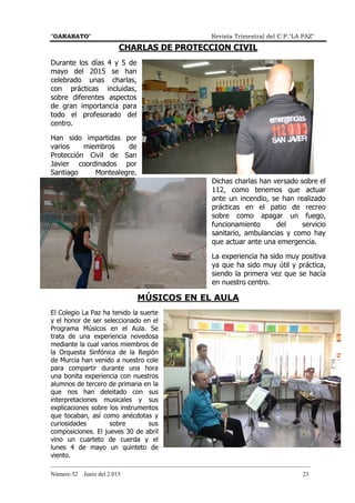 "GARABATO" Revista Trimestral del C.P."LA PAZ"
_______________________________________________________________________________________
Número 52 Junio del 2.015 23
CHARLAS DE PROTECCION CIVIL
Durante los días 4 y 5 de
mayo del 2015 se han
celebrado unas charlas,
con prácticas incluidas,
sobre diferentes aspectos
de gran importancia para
todo el profesorado del
centro.
Han sido impartidas por
varios miembros de
Protección Civil de San
Javier coordinados por
Santiago Montealegre.
Dichas charlas han versado sobre el
112, como tenemos que actuar
ante un incendio, se han realizado
prácticas en el patio de recreo
sobre como apagar un fuego,
funcionamiento del servicio
sanitario, ambulancias y como hay
que actuar ante una emergencia.
La experiencia ha sido muy positiva
ya que ha sido muy útil y práctica,
siendo la primera vez que se hacía
en nuestro centro.
MÚSICOS EN EL AULA
El Colegio La Paz ha tenido la suerte
y el honor de ser seleccionado en el
Programa Músicos en el Aula. Se
trata de una experiencia novedosa
mediante la cual varios miembros de
la Orquesta Sinfónica de la Región
de Murcia han venido a nuestro cole
para compartir durante una hora
una bonita experiencia con nuestros
alumnos de tercero de primaria en la
que nos han deleitado con sus
interpretaciones musicales y sus
explicaciones sobre los instrumentos
que tocaban, así como anécdotas y
curiosidades sobre sus
composiciones. El jueves 30 de abril
vino un cuarteto de cuerda y el
lunes 4 de mayo un quinteto de
viento.
 