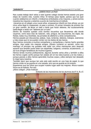 "GARABATO" Revista Trimestral del C.P."LA PAZ"
_______________________________________________________________________________________
Número 52 Junio del 2.015 24
¡ADIOS COLE LA PAZ!¡ADIOS COLE LA PAZ!¡ADIOS COLE LA PAZ!¡ADIOS COLE LA PAZ!
Nos cuesta trabajo decir adios a este querido colegio donde hemos estado una gran
etapa de nuestra vida, nuestra niñez. El tiempo pasa rápido, parece que fue ayer
cuando estábamos en infantil y mirábamos embobados a los mayores, y ahora somos
nosotros los mayores y estamos a punto de marcharnos al instituto.
Llevamos en el colegio unos nueve años. empezamos infantil con tres añicos; ya con
cinco años llegó lo inesperado: el paso a primero. El primer trimestre de primero fue
un gran cambio, de llevar un babi a tener que hacer deberes. Así sucesivamente
hasta llegar a sexto con "deberes por un tubo".
Dentro de nosotros quedan unos bonitos recuerdos que llevaremos allá donde
vayamos, como esos días de natación, vela, piragua, las excursiones, los viajes, las
fiestas, todas muy divertidas, las jornadas de atletismo y otras competiciones.
Hemos pasado por discusiones, peleas, risas, tonterías, deberes, trabajos, exámenes
y más cosas que no se pueden contar con los dedos de las manos.
Aquí hemos conocido a muchos compañeros y compañeras y hemos hecho grandes
amigos. Aquí están mis mejores amigos. (Quiero contaros un secreto: como soy
marroquí al principio me gustaba más estar con niños marroquíes pero después
aprendí que también podía estar con españoles, búlgaros, rumanos, ecuatorianos... y
así tuve amigos fantásticos de muchos lugares).
Hemos tenido muchos profesores/as, algunos durante varios años y también a ellos
les hemos cogido cariño porque han estado ahí en los ratos buenos y en los malos y
porque gracias a ellos hemos aprendido muchas cosas y ellos siempre han deseado
lo mejor para nosotros.
También decir que aunque tan solo esto esté escrito en una hoja de papel, lo que
hemos vivido no se guarda en una carpeta, sino que se guarda en el corazón.
Esperemos que los niños que ocupen nuestro lugar sean los mejores. Ahora nuestro
futuro es el instituto. Por eso
¡Adios colegio!. ¡Hola Instituto!
Extracto de las impresiones de los alumnos de 6º A, B y C
 