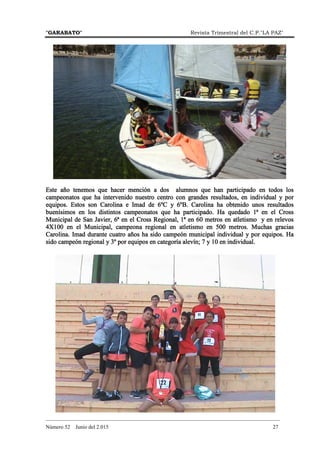 "GARABATO" Revista Trimestral del C.P."LA PAZ"
_______________________________________________________________________________________
Número 52 Junio del 2.015 27
Este año tenemos que hacer mención a dos alumnos que han participado en todos losEste año tenemos que hacer mención a dos alumnos que han participado en todos losEste año tenemos que hacer mención a dos alumnos que han participado en todos losEste año tenemos que hacer mención a dos alumnos que han participado en todos los
campeonatos que ha intervenido nuestro centro con grandes recampeonatos que ha intervenido nuestro centro con grandes recampeonatos que ha intervenido nuestro centro con grandes recampeonatos que ha intervenido nuestro centro con grandes resultados, en individual y porsultados, en individual y porsultados, en individual y porsultados, en individual y por
equipos. Estos son Carolina e Imad de 6ºCequipos. Estos son Carolina e Imad de 6ºCequipos. Estos son Carolina e Imad de 6ºCequipos. Estos son Carolina e Imad de 6ºC y 6ºy 6ºy 6ºy 6ºB. Carolina ha obtenido unos resultadosB. Carolina ha obtenido unos resultadosB. Carolina ha obtenido unos resultadosB. Carolina ha obtenido unos resultados
buenísimos en los distintos campeonatos que ha participado. Ha quedado 1ª enbuenísimos en los distintos campeonatos que ha participado. Ha quedado 1ª enbuenísimos en los distintos campeonatos que ha participado. Ha quedado 1ª enbuenísimos en los distintos campeonatos que ha participado. Ha quedado 1ª en el Cel Cel Cel Crossrossrossross
Municipal de San Javier, 6ª en elMunicipal de San Javier, 6ª en elMunicipal de San Javier, 6ª en elMunicipal de San Javier, 6ª en el CCCCross Regional, 1ª eross Regional, 1ª eross Regional, 1ª eross Regional, 1ª en 60 metrosn 60 metrosn 60 metrosn 60 metros en atletismo y enen atletismo y enen atletismo y enen atletismo y en relevosrelevosrelevosrelevos
4X100 en el Municipal, campeona r4X100 en el Municipal, campeona r4X100 en el Municipal, campeona r4X100 en el Municipal, campeona regional en atletismo en 500 metros. Muchas graciasegional en atletismo en 500 metros. Muchas graciasegional en atletismo en 500 metros. Muchas graciasegional en atletismo en 500 metros. Muchas gracias
Carolina. Imad duranCarolina. Imad duranCarolina. Imad duranCarolina. Imad durante cuatro años ha sido campeón mte cuatro años ha sido campeón mte cuatro años ha sido campeón mte cuatro años ha sido campeón municipal individualunicipal individualunicipal individualunicipal individual y por equipos. Hay por equipos. Hay por equipos. Hay por equipos. Ha
sido campeón rsido campeón rsido campeón rsido campeón regional y 3º por equipos en cegional y 3º por equipos en cegional y 3º por equipos en cegional y 3º por equipos en categoría alevínategoría alevínategoría alevínategoría alevín;;;; 7 y 10 en individual.7 y 10 en individual.7 y 10 en individual.7 y 10 en individual.
 