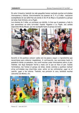 "GARABATO" Revista Trimestral del C.P."LA PAZ"
_______________________________________________________________________________________
Número 52 Junio del 2.015 3
En este trimestre también los más pequeños hemos realizado muchas actividades
interesantes y lúdicas. Concretamente los alumnos de 3, 4 y 5 años realizaron
acompañados de sus señoritas una salida el día 14 de Mayo a la panadería y parque
de bolas José Antonio, en Lo Pagán.
Los alumnos de 3 años, os contamos con detalle, lo bien que lo pasamos y todo lo
que aprendimos en esta actividad. Cuando llegamos a Lo Pagán, nos estaba
esperando Micky Mouse, que nos acompañó hasta el parque de bolas.
Durante el día pudimos conocer cuáles son los pasos a seguir, e ingredientes que
necesitamos para elaborar magdalenas. A continuación, nos acercamos hasta la
panadería donde un panadero, nos contó muchas cosas interesantes sobre el pan.
Además, nos dejó manipular harina y masa con la que se hace el pan. Cuando
terminamos, nos fuimos el parque de bolas, donde comimos y pudimos realizar
otras actividades muy divertidas como: saltar en las colchonetas, jugar en el
castillo, jugar a los colores. También, nos pintaron la cara, bailamos muchas
canciones con Minnie, etc.
 