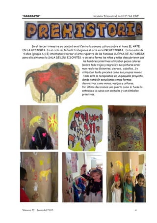 "GARABATO" Revista Trimestral del C.P."LA PAZ"
_______________________________________________________________________________________
Número 52 Junio del 2.015 4
En el tercer trimestre se celebró en el Centro la semana cultura sobre el tema EL ARTE
EN LA HISTORIA. En el ciclo de Infantil trabajamos el arte en la PREHISTORIA. En las aulas de
4 años (grupos A y B) intentamos recrear el arte rupestre de las famosas CUEVAS DE ALTAMIRA,
para ello pintamos la SALA DE LOS BISONTES y de esta forma los niños y niñas descubrieron que
los hombres primitivos utilizaban pocos colores
(sobre todo rojos y negros) y sus pinturas eran
muy realistas (bisontes, ciervos, caballos...) y
utilizaban tanto pinceles como sus propias manos.
Todo esto lo recopilamos en un pequeño proyecto,
donde también estudiamos otras formas
decorativas como venus, vasijas y collares.
Por último decoramos una puerta como si fuese la
entrada a la cueva con animales y con símbolos
primitivos.
 