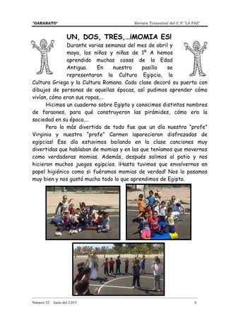 "GARABATO" Revista Trimestral del C.P."LA PAZ"
_______________________________________________________________________________________
Número 52 Junio del 2.015 6
UN, DOS, TRES,…¡MOMIA ES!
Durante varias semanas del mes de abril y
mayo, los niños y niñas de 1º A hemos
aprendido muchas cosas de la Edad
Antigua. En nuestro pasillo se
representaron la Cultura Egipcia, la
Cultura Griega y la Cultura Romana. Cada clase decoró su puerta con
dibujos de personas de aquellas épocas, así pudimos aprender cómo
vivían, cómo eran sus ropas,…
Hicimos un cuaderno sobre Egipto y conocimos distintos nombres
de faraones, para qué construyeron las pirámides, cómo era la
sociedad en su época,…
Pero lo más divertido de todo fue que un día nuestra “profe”
Virginia y nuestra “profe” Carmen ¡aparecieron disfrazadas de
egipcias! Ese día estuvimos bailando en la clase canciones muy
divertidas que hablaban de momias y en las que teníamos que movernos
como verdaderas momias. Además, después salimos al patio y nos
hicieron muchos juegos egipcios. ¡Hasta tuvimos que envolvernos en
papel higiénico como si fuéramos momias de verdad! Nos lo pasamos
muy bien y nos gustó mucho todo lo que aprendimos de Egipto.
 