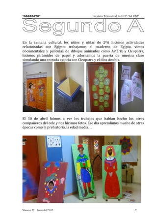 "GARABATO" Revista Trimestral del C.P."LA PAZ"
_______________________________________________________________________________________
Número 52 Junio del 2.015 7
En la semana cultural, los niños y niñas de 2ºA hicimos actividades
relacionadas con Egipto: trabajamos el cuaderno de Egipto, vimos
documentales y películas de dibujos animados como Astérix y Cleopatra,
hicimos pirámides de papel y adornamos la puerta de nuestra clase
simulando una entrada egipcia con Cleopatra y el dios Anubis.
El 30 de abril fuimos a ver los trabajos que habían hecho los otros
compañeros del cole y nos hicimos fotos. Ese día aprendimos mucho de otras
épocas como la prehistoria, la edad media…
 
