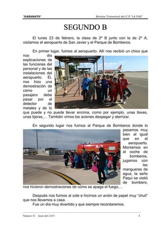 "GARABATO" Revista Trimestral del C.P."LA PAZ"
_______________________________________________________________________________________
Número 52 Junio del 2.015 8
SEGUNDO BSEGUNDO BSEGUNDO BSEGUNDO B
El lunes 23 de febrero, la clase de 2º B junto con la de 2º A,
visitamos el aeropuerto de San Javier y el Parque de Bomberos.
En primer lugar, fuimos al aeropuerto. Allí nos recibió un chico que
nos dio
explicaciones de
las funciones del
personal y de las
instalaciones del
aeropuerto. Él,
nos hizo una
demostración de
cómo un
pasajero debe
pasar por el
detector de
metales y de lo
que puede y no puede llevar encima, como por ejemplo, unas llaves,
unas tijeras,… También vimos los aviones despegar y aterrizar.
En segundo lugar nos fuimos al Parque de Bomberos donde lo
pasamos muy
bien al igual
que en el
aeropuerto.
Montamos en
el coche de
bomberos,
jugamos con
las
mangueras de
agua, la seño
Paqui se vistió
de bombero,
nos hicieron demostraciones de cómo se apaga el fuego,…
Después nos fuimos al cole e hicimos un avión de papel muy “chuli”
que nos llevamos a casa.
Fue un día muy divertido y que siempre recordaremos.
 