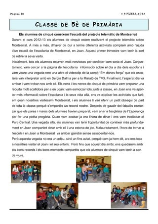 Pàgina 10                                                                         4 P I N ZE L L A D E S



                  CLASSE DE 5È DE PRIMÀRIA
      Els alumnes de cinquè coneixem l’escolà del projecte telemàtic de Montserrat
 Durant el curs 2012-13 els alumnes de cinquè estem realitzant el projecte telemàtic sobre
 Montserrat. A més a més, d’haver de dur a terme diferents activitats comptem amb l’ajuda
 d’un escolà de l’escolania de Montserrat, en Joan. Aquest primer trimestre vam tenir la sort
 de rebre la seva visita.
 Inicialment, tots els alumnes estaven molt nerviosos per conèixer com seria el Joan. Conjun-
 tament, vam cercar a la pàgina de l’escolania informació sobre el dia a dia dels escolans i
 vam veure una vegada rere una altra el videoclip de la cançó “Em dónes força” que els esco-
 lans van interpretar amb en Sergio Dalma per a la Marató de TV3. Finalment, l’esperat dia va
 arribar i vam trobar-nos amb ell. Els nens i les nenes de cinquè de primària vam preparar una
 rebuda molt acollidora per a en Joan: vam esmorzar tots junts a classe, en Joan ens va apor-
 tar més informació sobre l’escolania i la seva vida allà, ens va explicar les activitats que farí-
 em quan nosaltres visitéssim Montserrat, i els alumnes li van oferir un petit obsequi de part
 de tota la classe perquè s’emportés un record nostre. Després de gaudir del fabulós esmor-
 zar que els pares i mares dels alumnes havien preparat, vam anar a l’església de l’Esperança
 per fer una petita pregària. Quan vam acabar ja era l’hora de dinar i ens vam traslladar al
 Parc Central. Una vegada allà, els alumnes van tenir l’oportunitat de conèixer més profunda-
 ment en Joan compartint dinar amb ell i una estona de joc. Malauradament, l’hora de tornar a
 l’escola i en Joan a Montserrat va arribar gairebé sense assabentar-nos.
 Però aquesta vegada no era un adéu, sinó un fins aviat, perquè com ja hem dit, ara ens toca
 a nosaltres visitar el Joan i el seu entorn. Però fins que aquest dia arribi, ens quedarem amb
 els bons records i els bons moments compartits que els alumnes de cinquè vam tenir la sort
 de viure.
 