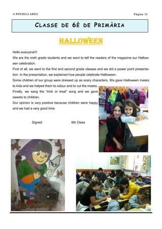 4 P I N ZE L L A D E S                                                             Pàgina 11



                   CLASSE DE 6È DE PRIMÀRIA

                               Halloween
Hello everyone!!!
We are the sixth grade students and we want to tell the readers of the magazine our Hallow-
een celebration.
First of all, we went to the first and second grade classes and we did a power point presenta-
tion. In the presentation, we explained how people celebrate Halloween.
Some children of our group were dressed up as scary characters. We gave Halloween masks
to kids and we helped them to colour and to cut the masks.
Finally, we sang the “trick or treat” song and we gave
sweets to children.
Our opinion is very positive because children were happy
and we had a very good time.



                Signed                  6th Class
 
