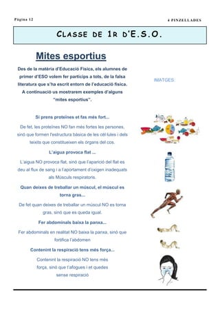 Pàgina 12                                                           4 P I N ZE L L A D E S



                      C L A S S E D E 1 R D ’ E .S . O .

            Mites esportius
 Des de la matèria d’Educació Física, els alumnes de
  primer d’ESO volem fer partícips a tots, de la falsa
                                                               IMATGES:
 literatura que s’ha escrit entorn de l’educació física.
   A continuació us mostrarem exemples d’alguns
                    “mites esportius”.


            Si prens proteïnes et fas més fort...

  De fet, les proteïnes NO fan més fortes les persones,
 sinó que formen l'estructura bàsica de les cèl·lules i dels
       teixits que constitueixen els òrgans del cos.

                  L’aigua provoca flat ...

  L’aigua NO provoca flat, sinó que l’aparició del flat es
 deu al flux de sang i a l’aportament d’oxigen inadequats
                  als Músculs respiratoris.

  Quan deixes de treballar un múscul, el múscul es
                        torna gras...

  De fet quan deixes de treballar un múscul NO es torna
               gras, sinó que es queda igual.

             Fer abdominals baixa la panxa...

 Fer abdominals en realitat NO baixa la panxa, sinó que
                     fortifica l’abdomen

        Contenint la respiració tens més força...

            Contenint la respiració NO tens més
            força, sinó que t’afogues i et quedes
                      sense respiració
 
