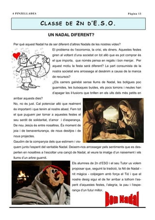 4 P I N ZE L L A D E S                                                                Pàgina 13



                         CLASSE DE 2N D’E.S.O.
                            UN NADAL DIFERENT?

Per què aquest Nadal ha de ser diferent d’altres Nadals de les nostres vides?
                             El problema és l’economia, la crisi, els diners. Aquestes festes
                             giren al voltant d’una societat on tot allò que es pot comprar és
                             el que importa, que només pensa en regals i bon menjar. Per
                             aquest motiu la festa serà diferent? La part consumista de la
                             nostra societat ens arrossega al desànim a causa de la manca
                             de recursos?
                             ¿Els carrers gairebé sense llums de Nadal, les botigues poc
                             guarnides, les butxaques buides, els pocs torrons i neules han
                             d’apagar les il·lusions que brillen en els ulls dels més petits en
arribar aquests dies?
No, no és just. Cal potenciar allò que realment
és important i que tenim al nostre abast. Fem tot
el que puguem per tornar a aquestes festes el
seu sentit de solidaritat, d’amor i d’esperança.
De nou Jesús és entre nosaltres. És moment de
joia i de benaventurança, de nous desitjos i de
nous projectes.
Gaudim de la companyia dels que estimem i vis-
quem junts l’esperit del veritable Nadal. Deixem-nos arrossegar pels sentiments que es des-
perten en nosaltres a l’escoltar una cançó de Nadal, al veure la imatge d’un naixement i els
llums d’un arbre guarnit.
                                            Els alumnes de 2n d’ESO i el seu Tutor us volem
                                            proposar que, seguint la tradició, la Nit de Nadal -
                                            nit màgica - colpegem amb força el Tió i que el
                                            nostre desig sigui el de fer arribar a tothom l’es-
                                            perit d’aquestes festes, l’alegria, la pau i l’espe-
                                            rança d’un futur millor.
 