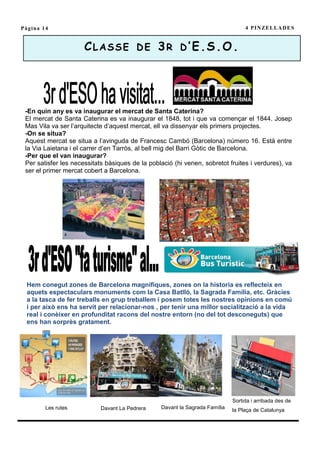 Pàgina 14                                                                         4 P I N ZE L L A D E S


                      C L A S S E D E 3 R D ’ E .S . O .




 -En quin any es va inaugurar el mercat de Santa Caterina?
 El mercat de Santa Caterina es va inaugurar el 1848, tot i que va començar el 1844. Josep
 Mas Vila va ser l’arquitecte d’aquest mercat, ell va dissenyar els primers projectes.
 -On se situa?
 Aquest mercat se situa a l’avinguda de Francesc Cambó (Barcelona) número 16. Està entre
 la Via Laietana i el carrer d’en Tarròs, al bell mig del Barri Gòtic de Barcelona.
 -Per que el van inaugurar?
 Per satisfer les necessitats bàsiques de la població (hi venen, sobretot fruites i verdures), va
 ser el primer mercat cobert a Barcelona.




 Hem conegut zones de Barcelona magnífiques, zones on la historia es reflecteix en
 aquets espectaculars monuments com la Casa Batlló, la Sagrada Família, etc. Gràcies
 a la tasca de fer treballs en grup treballem i posem totes les nostres opinions en comú
 i per això ens ha servit per relacionar-nos , per tenir una millor socialització a la vida
 real i conèixer en profunditat racons del nostre entorn (no del tot desconeguts) que
 ens han sorprès gratament.




                                                                             Sortida i arribada des de
        Les rutes           Davant La Pedrera    Davant la Sagrada Família   la Plaça de Catalunya
 
