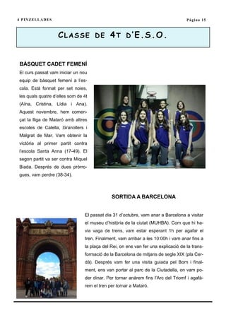 4 P I N ZE L L A D E S                                                              Pàgina 15



                         CLASSE DE 4T D’E.S.O.


 BÀSQUET CADET FEMENÍ
 El curs passat vam iniciar un nou
 equip de bàsquet femení a l’es-
 cola. Està format per set noies,
 les quals quatre d’elles som de 4t
 (Aïna, Cristina, Lídia i Ana).
 Aquest novembre, hem comen-
 çat la lliga de Mataró amb altres
 escoles de Calella, Granollers i
 Malgrat de Mar. Vam obtenir la
 victòria al primer partit contra
 l’escola Santa Anna (17-49). El
 segon partit va ser contra Miquel
 Biada. Després de dues pròrro-
 gues, vam perdre (38-34).



                                              SORTIDA A BARCELONA


                                 El passat dia 31 d’octubre, vam anar a Barcelona a visitar
                                 el museu d’història de la ciutat (MUHBA). Com que hi ha-
                                 via vaga de trens, vam estar esperant 1h per agafar el
                                 tren. Finalment, vam arribar a les 10:00h i vam anar fins a
                                 la plaça del Rei, on ens van fer una explicació de la trans-
                                 formació de la Barcelona de mitjans de segle XIX (pla Cer-
                                 dà). Després vam fer una visita guiada pel Born i final-
                                 ment, ens van portar al parc de la Ciutadella, on vam po-
                                 der dinar. Per tornar anàrem fins l’Arc del Triomf i agafà-
                                 rem el tren per tornar a Mataró.
 