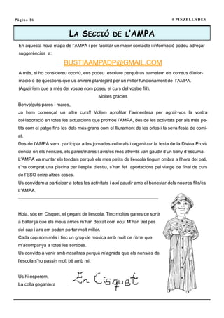 Pàgina 16                                                                         4 P I N ZE L L A D E S



                           LA SECCIÓ DE L’AMPA
 En aquesta nova etapa de l’AMPA i per facilitar un major contacte i informació podeu adreçar
 suggerències a:

                         BUSTIAAMPADP@GMAIL.COM
 A més, si ho considereu oportú, ens podeu escriure perquè us trametem els correus d’infor-
 mació o de qüestions que us anirem plantejant per un millor funcionament de l’AMPA.
 (Agrairíem que a més del vostre nom poseu el curs del vostre fill).
                                           Moltes gràcies
 Benvolguts pares i mares,
 Ja hem començat un altre curs!! Volem aprofitar l’avinentesa per agrair-vos la vostra
 col·laboració en totes les actuacions que promou l’AMPA, des de les activitats per als més pe-
 tits com el patge fins les dels més grans com el lliurament de les orles i la seva festa de comi-
 at.
 Des de l’AMPA vam participar a les jornades culturals i organitzar la festa de la Divina Provi-
 dència on els nens/es, els pares/mares i avis/es més atrevits van gaudir d’un bany d’escuma.
 L’AMPA va muntar els tendals perquè els mes petits de l’escola tinguin ombra a l’hora del pati,
 s’ha comprat una piscina per l’esplai d’estiu, s’han fet aportacions pel viatge de final de curs
 de l’ESO entre altres coses.
 Us convidem a participar a totes les activitats i així gaudir amb el benestar dels nostres fills/es
 L’AMPA.
 ———————————————————————————————


 Hola, sóc en Cisquet, el gegant de l’escola. Tinc moltes ganes de sortir
 a ballar ja que els meus amics m’han deixat com nou. M’han tret pes
 del cap i ara em poden portar molt millor.
 Cada cop som més i tinc un grup de música amb molt de ritme que
 m’acompanya a totes les sortides.
 Us convido a venir amb nosaltres perquè m’agrada que els nens/es de
 l’escola s’ho passin molt bé amb mi.


 Us hi esperem,
 La colla gegantera
 