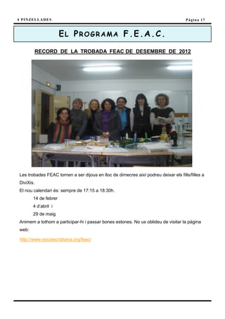 4 P I N ZE L L A D E S                                                                Pàgina 17



                         EL PROGRAMA F.E.A.C.

           RECORD DE LA TROBADA FEAC DE DESEMBRE DE 2012




 Les trobades FEAC tornen a ser dijous en lloc de dimecres així podreu deixar els fills/filles a
 DiviXis.
 El nou calendari és: sempre de 17:15 a 18:30h.
          14 de febrer
          4 d’abril i
          29 de maig
 Animem a tothom a participar-hi i passar bones estones. No us oblideu de visitar la pàgina
 web:

 http://www.escolacristiana.org/feac/
 