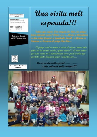 ESCOLA DIVINA PROVIDÈNCIA
         - MATARÓ-
                                          Una visita molt
                                           esperada!!!
Mataró, gener de 2013
Revista creada amb la cooperació
d’alumnes, mestres, pares i mestres.


Direcció:    C/ Llauder, s/n
Telèfon:     93.798.13.87
Fax:         93.798.49.15

                                            Sabeu que segons d’on vinguin els Reis, els patges
    Tenim correu electrònic:
                                       tenen diferents noms? Doncs sí, sí... Mireu, a Barcelona
   a8021235@centres.xtec.es            es diu patge Gregori, a Igualada Faruk , a Girona en
                                       Fumera, a Terrassa el patge Xiu-Xiu....

                                            El patge reial va venir a veure els nens i nenes més
                                       petits de la nostra escola, quins nervis!!! Li vam entre-
                                       gar una carta on li demanàvem coses per l’escola per-
                                       què tots junts puguem jugar i divertir-nos......

                                            Va ser un dia molt especial……………
Escola Divina Providència
        -Mataró-                                  i tots estàvem molt contents!!!
 