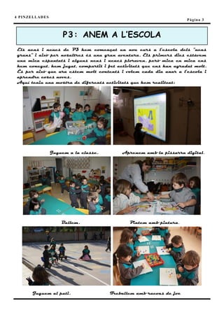 4 P I N ZE L L A D E S
                                                                             Pàgina 3



                              P3 : ANEM A L’ESCOLA
 Els nens i nenes de P3 hem començat un nou curs a l’escola dels “nens
 grans” i això per nosaltres és una gran aventura. Els primers dies estàvem
 una mica espantats i alguns nens i nenes ploraven, però mica en mica ens
 hem conegut, hem jugat, compartit i fet activitats que ens han agradat molt.
 És per això que ara estem molt contents i volem cada dia anar a l’escola i
 aprendre coses noves.
 Aquí teniu una mostra de diferents activitats que hem realitzat:




                         Juguem a la classe.       Aprenem amb la pissarra digital.




                             Ballem.                  Pintem amb pintura.




           Juguem al pati.                     Treballem amb racons de joc
 