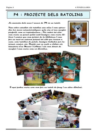 Pàgina 4                                                         4 P I N ZE L L A D E S



           P4 : PR O J E C T E D E L S R A T O L I N S

  La mascota dels nens i nenes de P4 és un ratolí.

  Vam voler estudiar els ratolins una mica i vam apren-
  dre les seves característiques, quin era el seu menjar
  preferit, com es reprodueixen… Per saber tot això
  vam veure un power point amb imatges, vam veure lli-
  bres i contes que vam portar de la biblioteca i vam
  fer un racó on anàvem posant tot allò que teníem a
  casa, com ratolins de peluix, imatges trobades per in-
  ternet, contes, etc. També ens va venir a visitar els
  hàmsters d’en Mauro i l’Adam i els vam donar de
  menjar i vam veure com es divertien.




   I aquí podeu veure com vam fer un ratolí de fang i un altre dibuixat.
 