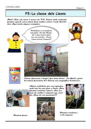 4 P I N ZE L L A D E S
                                                                              Pàgina 5



                          P5 : La classe dels Lleons
  Hola! Som els nens i nenes de P-5. Estem molt contents
  perquè aquest curs estem fent moltes coses i molt diverti-
  des. Aquí teniu alguns exemples:


                               Participem en el projecte
                               telemàtic “La iaia Ronda-
                                 lla” i aquí teniu la foto
                                que ens vam fer . A que
                                estem macos i maques?




                         Estem aprenent a llegir i fer bona lletra. És difícil…,però
                         ho estem fent prou bé! Serem uns magnífics lectors/es.


                              Altres activitats que ens agraden
                              molt són les que fem a l’hort. Hem
                              plantat enciams i faves. Ara les
                              hem de cuidar i esperar que crei-
                              xin. Hem de ser pacients!!!




                                                             Plantem enciams...
           Plantem faves                                     i els reguem
 