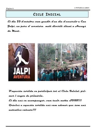 Pàgina 6                                           4 P I N ZE L L A D E S



                    CICLE INICIAL
 El dia 23 d’octubre vam gaudir d’un dia d’excursió a Can
 Jalpí, un parc d’ aventura molt divertit situat a Arenys
 de Munt.




  D’aquesta sortida va participar tot el Cicle Inicial, pri-
  mer i segon de primària.
  El dia ens va acompanyar, vam tenir molta SORT!!!
  Gràcies a aquesta sortida ens vam adonar que som uns
  autèntics valents!!!
 