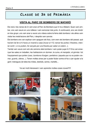 4 P I N ZE L L A D E S
Pàgina 8



                 CLASSE DE 3R DE PRIMÀRIA

                VISITA AL PARC DE BOMBERS DE MATARÓ
 Els nens i les nenes de 3r vam anar al Parc de Bombers que hi ha a Mataró. Quan vam arri-
 bar, ens vam seure en una rotllana i vam esmorzar tots junts. A continuació, ens van dividir
 en dos grups: uns vam anar a veure uns vídeos sobre la feina dels bombers i els altres vam
 visitar les instal·lacions del Parc, i després vam canviar.
 Els bombers ens van explicar com apaguen els focs, com eren els bombers del passat, què
 havíem de fer si hi havia un incendi a casa (trucar al 112, tancar les portes i finestres, inten-
 tar sortir i, si no podem, fer senyals per una finestra per saber on estem...).
 També vam veure com són els camions dels bombers i vam poder pujar-hi !!! Ens van ense-
 nyar les sales on treballen, les habitacions on dormen, la cuina, el menjador, el gimnàs i tot
 l’equipament que porten (casc, bombona d’oxigen, pantalons i jaqueta que no es poden cre-
 mar, guants, ulleres...). Tenen moltes eines per a poder lluitar contra el foc o per ajudar a la
 gent: mànegues de totes les mides, destrals, serres, martells...


                Va ser molt interessant i vam aprendre moltes coses noves!!!!!!
 