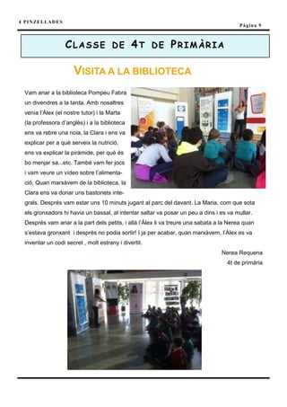 4 P I N ZE L L A D E S
                                                                                          Pàgina 9



                         CLASSE DE 4T DE PRIMÀRIA

                          VISITA A LA BIBLIOTECA
   Vam anar a la biblioteca Pompeu Fabra
   un divendres a la tarda. Amb nosaltres
   venia l’Àlex (el nostre tutor) i la Marta
   (la professora d’anglès) i a la biblioteca
   ens va rebre una noia, la Clara i ens va
   explicar per a què serveix la nutrició,
   ens va explicar la piràmide, per què és
   bo menjar sa...etc. També vam fer jocs
   i vam veure un vídeo sobre l’alimenta-
   ció. Quan marxàvem de la biblioteca, la
   Clara ens va donar uns bastonets inte-
   grals. Després vam estar uns 10 minuts jugant al parc del davant. La Maria, com que sota
   els gronxadors hi havia un bassal, al intentar saltar va posar un peu a dins i es va mullar.
   Després vam anar a la part dels petits, i allà l’Àlex li va treure una sabata a la Nerea quan
   s’estava gronxant i després no podia sortir! I ja per acabar, quan marxàvem, l’Àlex es va
   inventar un codi secret , molt estrany i divertit.
                                                                                  Nerea Requena
                                                                                     4t de primària
 