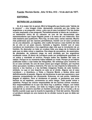 Fuente: Revista Gente , Año 12 Nro. 612 – 14 de abril de 1977.

     EDITORIAL

     DETRÁS DE LA ESCENA

     Sí. A lo mejor Ud. lo pensó. Miró la fotografía que ilustra este “detrás de
la escena” – una imagen triste, demasiado conocida por los todos los
argentinos- y se preguntó: cómo, ¿otra vez el caso Larrabure? Por las dudas
va esta respuesta a esa pregunta. Periodísticamente el diario de Larrabure –
un testimonio único de su calvario- es uno de los documentos más
estremecedores que hayan llegado jamás a la mesa de una redacción. Eso
sólo bastaría para publicarlo. Pero hay, en este caso, varias razones. Mucho
más poderosas que las razones periodísticas. Insistir con el caso Larrabure
no es una obsesión, un regodeo, otra vuelta de tuerca a ese martirio de más
de un año en un pozo oscuro, húmedo y lúgubre. Insistir con el caso
Larrabure es mostrarles a los argentinos algo más que la inmolación de un
hombre. Es desnudar en toda su crudeza toda una etapa de la historia del
país que no debe volver a repetirse. Esa etapa de secuestros, de asesinatos,
de atentados, de violencia ciega no será olvidada por los argentinos
ocultando cosas. El diario de Larrabure pudo ser prolijamente guardado en
un sobre y mandado al archivo. Porque todos los detalles del caso se
sabían. Porque en su momento había hablado su viuda. Porque ya se habían
publicado todas o casi todas las fotografías. Sin embargo para nosotros no
es un caso cerrado. Es uno de esos casos que exigen siempre, por muchos
años que pasen, lucidez y memoria. Por eso no nos importa la reiteración, el
retorno a los hechos y a las terribles imágenes finales de este hombre-
símbolo. Lo que sí nos importa en esto es el olvido. Alguna vez el caso
Larrabure – y Aramburu, y Viola, y Cáceres Monié, y tantos otros será
definitivamente el pasado. Alguna vez tendremos la paz que queremos y que
estamos conquistando tan duramente. Entonces, en ese punto, habremos
llegado al objetivo. Pero si olvidamos el pasado, si pensamos que esos
hechos no se repetirán, correremos un serio riesgo. Todo puede volver a
repetirse. Porque los únicos responsables de los hechos somos nosotros.
Esa responsabilidad es la que nos lleva hoy a publicar, íntegro, con todos
sus puntos y sus comas, con toda su trágica carga las líneas que en la
soledad de su encierro escribió un hombre arrancado de su mundo y de su
familia cuando supo que la muerte lo esperaba al final del camino. Recordar
a Larrabure siempre es una manera de no olvidar nunca lo que no debe ser
olvidado.
 