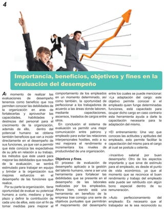 4
Al momento de realizar las
evaluaciones de desempeño
tenemos como beneficio que nos
permiten conocer las debilidades de
la organización en aras de
fortalecerlas y aprovechar las
capacidades, habilidades y
destrezas del personal para el
crecimiento de la organización,
además de ello, dentro del
potencial humano se obtiene
también beneficios que van a incidir
directamente en el desempeño de
sus funciones, ya que van a permitir
que éste conozca las expectativas
de su jefe en relación a su trabajo,
los métodos que éste usará para
mejorar las debilidades que resulten
de la evaluación, se sentirá
estimulado para trabajar en equipo
y brindar a la organización sus
mejores esfuerzos en el
desempeño de las funciones que
realice.
Por su parte la organización, tiene
oportunidad de evaluar su potencial
humano a corto, mediano y largo
plazo y definir la contribución de
cada uno de ellos, esto con el fin de
tomar medidas para mejorar el
Importancia, beneficios, objetivos y fines en la
evaluación del desempeño
comportamiento de los empleados
en un momento determinado, así
como también, la oportunidad de
perfeccionar a los trabajadores de
acuerdo a las áreas donde laboren,
mediante capacitaciones,
ascensos, traslados de cargos entre
otros.
En conclusión el sistema de
evaluación va permitir una mejor
comunicación entre patrono y
empleado para evitar las relaciones
interpersonales hostiles, esto a su
vez mejorara el rendimiento e
incrementara los niveles de
productividad de una organización.
Objetivos y fines.
El proceso de evaluación de
desempeño aplicado a la gestión
del talento humano, viene a ser una
herramienta para fortalecer las
debilidades que se presente en el
desempeño de las laborales
realizadas por los empleados.
Ahora bien, siendo está una
herramienta en beneficio de la
empresa trae consigo una serie de
objetivos puntuales que permitirán
el mejoramiento del desempeño
entre los cuales se puede mencionar:
>La adaptación del cargo: este
objetivo permite conocer si el
empleado quien funge determinadas
funciones, está capacitado para
ocupar dicho cargo en caso contrario
esta herramienta ayuda a darle la
capacitación necesaria para la
adaptación del mismo.
>El entrenamiento: Una vez que
conoces las actitudes y aptitudes del
empleado, esto permite facilitar la
capacitación del mismo para el cargo
al cual se postula u ostenta.
>Incentivo salarial por buen
desempeño: Otro de los aspectos
importante y que sirve de estímulo
para el empleado, es desde el punto
de vista económico, ya que al
momento que se reconoce el buen
rendimiento y trabajo del empleado
este puede ser retribuido con algún
bono especial dentro de su
remuneración.
>Auto perfeccionamiento del
empleado: Es necesario que al
trabajador se le sea reconocido su
 