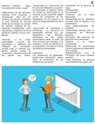 5
eficiencia mediante algún
reconocimiento escrito o verbal.
>Mejoramiento de las relaciones
humanas entre superiores y
subordinados: Otra de las
maneras que ayudan a mantener
un buen ambiente de armonía
dentro de los trabajos, es conocer
los factores negativos de las
relaciones interpersonales entre
subordinado y superior en aras de
garantizar y obtener un buen clima
laboral.
>Estímulo a la mayor
potencialidad: Cuando las
capacidades y destrezas del
trabajador son reconocidas,
permite crear un estímulo que
genera mayores niveles de
compromiso y eficiencia dentro de
las labores que realiza.
>Oportunidad de conocimiento de
los patrones: Mediante la evaluación
de desempeño, el patrono conoce
los niveles de productividad de la
empresa, ya que se permite indagar
acerca del compromiso de los
trabajadores con la empresa y el
grado de responsabilidad que estos
tienen.
>Oportunidad de crecimiento y
condiciones: La evaluación de
desempeño permite que los
trabajadores que participan
activamente en ella, tengan
oportunidades desde el punto de
vista personal que favorezca a la
empresa y a todos los miembros de
la organización, tomando en cuenta
los objetivos empresariales.
Importancia.
Las evaluaciones de desempeño
proporcionan información valiosa
sobre el rendimiento de los
trabajadores que permite:
·Vinculación de la persona al
cargo.
·Entrenamiento.
·Promociones.
·Incentivos por el buen
desempeño.
·Mejoramiento de las relaciones
humanas entre el superior y los
subordinados.
·Auto perfeccionamiento del
empleado.
·Informaciones básicas para la
investigación de Recursos
Humanos.
·Estimación del potencial de
desarrollo de los empleados.
·Estímulo a la mayor
productividad.
·Oportunidad de conocimiento
sobre los patrones de desempeño
de la empresa.
·Retroalimentación con la
información del propio individuo
evaluado.
·Otras decisiones de personal
como transferencias, gastos, etc
 