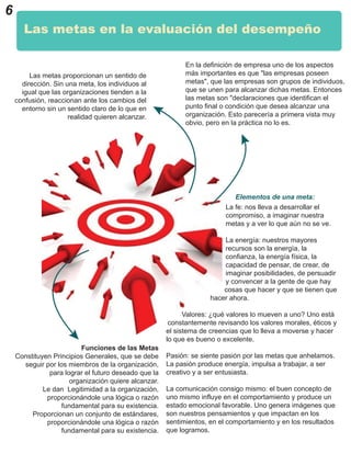 La fe: nos lleva a desarrollar el
compromiso, a imaginar nuestra
metas y a ver lo que aún no se ve.
La energía: nuestros mayores
recursos son la energía, la
confianza, la energía física, la
capacidad de pensar, de crear, de
imaginar posibilidades, de persuadir
y convencer a la gente de que hay
cosas que hacer y que se tienen que
hacer ahora.
Valores: ¿qué valores lo mueven a uno? Uno está
constantemente revisando los valores morales, éticos y
el sistema de creencias que lo lleva a moverse y hacer
lo que es bueno o excelente.
Pasión: se siente pasión por las metas que anhelamos.
La pasión produce energía, impulsa a trabajar, a ser
creativo y a ser entusiasta.
La comunicación consigo mismo: el buen concepto de
uno mismo influye en el comportamiento y produce un
estado emocional favorable. Uno genera imágenes que
son nuestros pensamientos y que impactan en los
sentimientos, en el comportamiento y en los resultados
que logramos.
6
Las metas en la evaluación del desempeño
Las metas proporcionan un sentido de
dirección. Sin una meta, los individuos al
igual que las organizaciones tienden a la
confusión, reaccionan ante los cambios del
entorno sin un sentido claro de lo que en
realidad quieren alcanzar.
En la definición de empresa uno de los aspectos
más importantes es que "las empresas poseen
metas", que las empresas son grupos de individuos,
que se unen para alcanzar dichas metas. Entonces
las metas son "declaraciones que identifican el
punto final o condición que desea alcanzar una
organización. Esto parecería a primera vista muy
obvio, pero en la práctica no lo es.
Funciones de las Metas
Constituyen Principios Generales, que se debe
seguir por los miembros de la organización,
para lograr el futuro deseado que la
organización quiere alcanzar.
Le dan Legitimidad a la organización,
proporcionándole una lógica o razón
fundamental para su existencia.
Proporcionan un conjunto de estándares,
proporcionándole una lógica o razón
fundamental para su existencia.
Elementos de una meta:
 