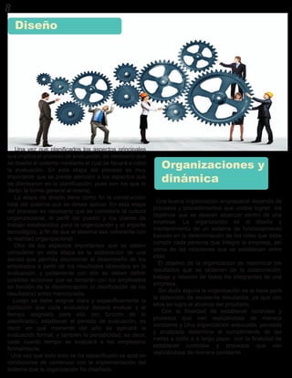 Una vez que planificados los aspectos principales
que implica el proceso de evaluación, es necesario que
se diseñe el sistema mediante el cual se llevará a cabo
la evaluación. En esta etapa del proceso es muy
importante que se preste atención a los aspectos que
se plantearon en la planificación, pues son los que le
darán la forma general al mismo.
La etapa de diseño tiene como fin la construcción
total del sistema que se desea aplicar. En esta etapa
del proceso es necesario que se considere la cultura
organizacional, el perfil del puesto y los planes de
trabajo establecidos para la organización y el soporte
tecnológico, a fin de que el sistema sea coherente con
la realidad organizacional.
Otro de los aspectos importantes que se deben
considerar en esta etapa es la elaboración de una
escala que permita discriminar el desempeño de los
empleados a partir de los resultados obtenidos en la
evaluación, y juntamente con ello se deben definir
posibles acciones que se tomarán con los empleados
en función de la discriminación (o clasificación de los
resultados) antes mencionada.
Luego se debe asignar clara y específicamente la
población que cada evaluador deberá evaluar y el
tiempo asignado para ello (en función de lo
planificado), establecer el periodo de evaluación, es
decir, en qué momento del año se aplicará la
evaluación formal, y también la periodicidad, es decir,
cada cuanto tiempo se evaluará a los empleados
formalmente.
Una vez que todo esto se ha especificado se está en
condiciones de comenzar con la implementación del
sistema que la organización ha diseñado.
Diseño
8
Una buena organización empresarial depende de
procesos y procedimientos que unidos logran los
objetivos que se desean alcanzar dentro de una
empresa. La organización es el diseño y
mantenimiento de un sistema de funcionamiento
basado en la determinación de los roles que debe
cumplir cada persona que integra la empresa, así
como de las relaciones que se establecen entre
ellas.
El objetivo de la organización es maximizar los
resultados que se obtienen de la colaboración,
trabajo y relación de todos los integrantes de una
empresa.
Sin duda alguna la organización es la base para
la obtención de excelente resultados, ya que con
ellos se logra el alcance del propósito.
Con la finalidad de establecer controles y
procesos que van realizándose de manera
constante y Una organización adecuada, pensada
y analizada determina el cumplimiento de las
metas a corto o a largo plazo con la finalidad de
establecer controles y procesos que van
realizándose de manera constante.
Organizaciones y
dinámica
 
