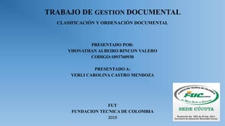 TRABAJO DE GESTION DOCUMENTAL
CLASIFICACIÓN Y ORDENACIÓN DOCUMENTAL
PRESENTADO POR:
YHONATHAN ALBEIRO RINCON VALERO
CODIGO:1093760930
PRESENTADO A:
YERLI CAROLINA CASTRO MENDOZA
FUT
FUNDACION TECNICA DE COLOMBIA
2019
 