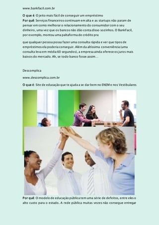 www.bankfacil.com.br
O que é: O jeito mais fácil de conseguir um empréstimo
Por quê: Serviços financeiros continuam em alta e as startups não param de
pensar em como melhorar o relacionamento do consumidor com o seu
dinheiro, uma vez que os bancos não dão conta disso sozinhos. O BankFacil,
por exemplo, montou uma paltaforma de crédito pra
que qualquer pessoa possa fazer uma consulta rápida e ver que tipos de
empréstimos ela poderia conseguir. Além da altíssima conveniência (uma
consulta leva em média 60 segundos), a empresa ainda oferece os juros mais
baixos do mercado. Ah, se todo banco fosse assim…
Descomplica
www.descomplica.com.br
O que é: Site de educação que te ajuda a se dar bem no ENEM e nos Vestibulares
Por quê: O modelo de educação pública tem uma série de defeitos, entre eles o
alto custo para o estado. A rede pública muitas vezes não consegue entregar
 