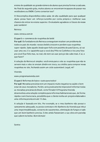ensino de qualidade ao grande número de alunos que precisa formar a cada ano.
Ao final do segundo gráu, muitos alunos se encontram incapazes de passar nos
vestibulares ou ENEM. Como consertar isso?
O Descomplica disponibiliza video aulas de alta qualidade para que qualquer
aluno possa fazer um reforço/cursinho por conta própria e melhorar suas
chances de entrar no ensino superior. O estudante agradece e o futuro do nosso
país também!
Retroca
www.retroca.com.br
O que é: e-commerce de roupinhas de bebê
Por quê: Os fundadores do Retroca conseguiram resolver um problema de
todos os pais do mundo: nossos bebês crescem e perdem suas roupinhas
super rápido. Sabe aquele body super fofo com pezinho de pato? Já era, só vai
usar uma vez. E o sapatinho que a vovó deu? Põe no Carlinhos e tira uma foto
pra vovó ficar feliz mas, na real, ele nem vai usar pois já não cabe mais. E aí, o
que fazer?
A solução do Retroca é simples: você envia para o site as roupinhas que não te
servem mais e eles te enviam dindin em troca, ou crédito para comprar novas
roupinhas no site, fechando assim um ciclo sustentável. Legal, né?
Vivenda
www.programavivenda.com
O que é: Reformas de baixo-custo para todos!
Por quê: Moradias precárias tem um impacto muito negativo na saúde e bem
estar de seus moradores. Porém, seria praticamente impossível reformar todas
as moradias precárias do Brasil, certo? Errado! O Programa Vivenda
desenvolveu uma solução completa para reformas habitacionais que, de forma
rápida e sem burocracia, possibilita que o cliente tenha um projeto elaborado e
uma reforma pronta em até 15 dias.
A solução é baseada em kits. Por exemplo, se o meu banheiro não possui o
saneamento adequado, eu posso contratar o Kit Banheiro da Vivenda que inlcui
uma impermeabilização, conserto de vazamentos, eliminação de fungos e tudo
que um bom banheiro precisa. E eles ainda fiananciam a sua obra em parcelas
que cabem no bolso. Bom demais!
Sontra
 