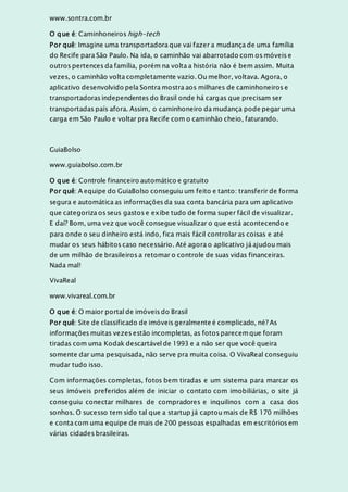 www.sontra.com.br
O que é: Caminhoneiros high-tech
Por quê: Imagine uma transportadora que vai fazer a mudança de uma família
do Recife para São Paulo. Na ida, o caminhão vai abarrotado com os móveis e
outros pertences da família, porém na volta a história não é bem assim. Muita
vezes, o caminhão volta completamente vazio. Ou melhor, voltava. Agora, o
aplicativo desenvolvido pela Sontra mostra aos milhares de caminhoneiros e
transportadoras independentes do Brasil onde há cargas que precisam ser
transportadas país afora. Assim, o caminhoneiro da mudança pode pegar uma
carga em São Paulo e voltar pra Recife com o caminhão cheio, faturando.
GuiaBolso
www.guiabolso.com.br
O que é: Controle financeiro automático e gratuito
Por quê: A equipe do GuiaBolso conseguiu um feito e tanto: transferir de forma
segura e automática as informações da sua conta bancária para um aplicativo
que categoriza os seus gastos e exibe tudo de forma super fácil de visualizar.
E daí? Bom, uma vez que você consegue visualizar o que está acontecendo e
para onde o seu dinheiro está indo, fica mais fácil controlar as coisas e até
mudar os seus hábitos caso necessário. Até agora o aplicativo já ajudou mais
de um milhão de brasileiros a retomar o controle de suas vidas financeiras.
Nada mal!
VivaReal
www.vivareal.com.br
O que é: O maior portal de imóveis do Brasil
Por quê: Site de classificado de imóveis geralmente é complicado, né? As
informações muitas vezes estão incompletas, as fotos parecemque foram
tiradas com uma Kodak descartável de 1993 e a não ser que você queira
somente dar uma pesquisada, não serve pra muita coisa. O VivaReal conseguiu
mudar tudo isso.
Com informações completas, fotos bem tiradas e um sistema para marcar os
seus imóveis preferidos além de iniciar o contato com imobiliárias, o site já
conseguiu conectar milhares de compradores e inquilinos com a casa dos
sonhos. O sucesso tem sido tal que a startup já captou mais de R$ 170 milhões
e conta com uma equipe de mais de 200 pessoas espalhadas em escritórios em
várias cidades brasileiras.
 