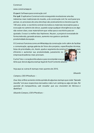 Construct
www.constructapp.io
O que é: Software para construção civil
Por quê: O aplicativo Construct está conseguindo revolucionar uma das
indústrias mais tradicionais do mundo, a de construção civil. Se você parar pra
pensar, os processos de uma obra hoje são praticamente os mesmos que há
100 anos atrás: o escritório central cria todos os materiais necessários para a
execução no canteiro de obra e, quando surge qualquer divergência ou se algo
não estiver claro, esse material tem que voltar para o escritório para ser
ajustado. E essa é a melhor das hipóteses. Na pior, a projeto é executado de
forma indevida, gerando atrasos, aumento nos gastos e perda de
produtividade da equipe.
O Construct funciona como um WhatsApp da construção civil e além de facilitar
a comunicação, agrega galerias de fotos dos projetos, especificações técnicas,
listas de prioridades, etc. Assim, ajuda o segmento da construção civil a ser mais
eficiente e aumentar sua produtividade, justamente no momento onde as
empresas brasileiras mais precisam.
Curtiu? Use o coraçãozinho abaixo para recomendar esse artigo.
Acha que deixei alguma startup legal de fora? Comente abaixo.
Veja aqui as outras 8 startups mais quentes de 2016.
Eduardo
Campos, CEO @ Parafuzo -
Essa lista reflete somente minha opinião de algumasstartupsque estão “fazendo
barulho” em seus respectivosmercadose não é um ranking ou algo do tipo. Por
questão de transparência, vale ressaltar que sou investidor do Retroca e
BankFacil.
Eduardo Campos, CEO @ Parafuzo –
 