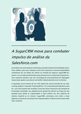 _______________________________
A SugarCRM move para combater
impulso do análise da
Salesforce.com
provedores de automação de marketing está adicionando funcionalidade mais e
mais análises para suas soluções como uma resposta à crescente dependência
vendedores 'do em dados do cliente na tomada de negócio. SugarCRM Inc.
juntou-se a corrida armamentista nesta semana com a compra de Contastic Inc.,
uma empresa iniciante que usa tecnologia de processamento de linguagem
natural para ajudar a promover um melhor relacionamento com os clientes.
A aquisição ocorre menos de um mês depois de outro provedor de up-and-
coming analytics chamado PredictionIO Inc. foi comprada pela Salesforce.com
Inc., por uma quantia não revelada. É uma das várias empresas cujo software do
fornecedor assimilado sua plataforma de gestão de clientes ao longo do ano
passado para ajudar as organizações a fazer melhor uso dos registros de
clientes mantêm-se no interior. SugarCRM, entretanto, tem vindo a fazer
algumas compras de sua própria em segundo plano, embora numa escala muito
mais modesta.
 