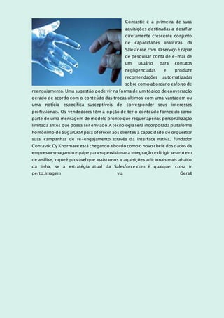 Contastic é a primeira de suas
aquisições destinadas a desafiar
diretamente crescente conjunto
de capacidades analíticas da
Salesforce.com. O serviço é capaz
de pesquisar conta de e-mail de
um usuário para contatos
negligenciadas e produzir
recomendações automatizadas
sobre como abordar o esforço de
reengajamento. Uma sugestão pode vir na forma de um tópico de conversação
gerado de acordo com o conteúdo das trocas últimos com uma vantagem ou
uma notícia específica susceptíveis de corresponder seus interesses
profissionais. Os vendedores têm a opção de ter o conteúdo fornecido como
parte de uma mensagem de modelo pronto que requer apenas personalização
limitada antes que possa ser enviado.A tecnologia será incorporada plataforma
homônimo de SugarCRM para oferecer aos clientes a capacidade de orquestrar
suas campanhas de re-engajamento através da interface nativa. fundador
Contastic Cy Khormaee está chegando a bordo como o novo chefe dos dados da
empresa esmagando equipe para supervisionar a integração e dirigir seu roteiro
de análise, oqueé provável que assistamos a aquisições adicionais mais abaixo
da linha, se a estratégia atual da Salesforce.com é qualquer coisa ir
perto.Imagem via Geralt
 