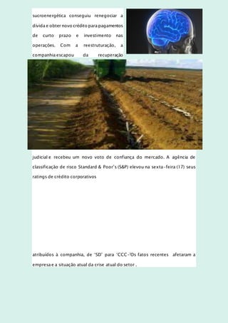 sucroenergética conseguiu renegociar a
dívida e obter novo crédito para pagamentos
de curto prazo e investimento nas
operações. Com a reestruturação, a
companhia escapou da recuperação
judicial e recebeu um novo voto de confiança do mercado. A agência de
classificação de risco Standard & Poor’s (S&P) elevou na sexta-feira (17) seus
ratings de crédito corporativos
atribuídos à companhia, de ‘SD’ para ‘CCC-'Os fatos recentes afetaram a
empresa e a situação atual da crise atual do setor .
 