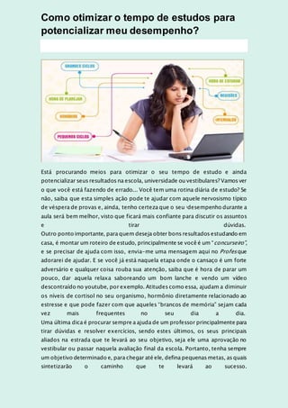 Como otimizar o tempo de estudos para
potencializar meu desempenho?
Está procurando meios para otimizar o seu tempo de estudo e ainda
potencializar seus resultados na escola, universidade ou vestibulares? Vamos ver
o que você está fazendo de errado... Você tem uma rotina diária de estudo? Se
não, saiba que esta simples ação pode te ajudar com aquele nervosismo típico
de véspera de provas e, ainda, tenho certeza que o seu idesempenho durante a
aula será bem melhor, visto que ficará mais confiante para discutir os assuntos
e tirar dúvidas.
Outro ponto importante, para quem deseja obter bons resultados estudando em
casa, é montar um roteiro de estudo, principalmente se você é um “concurseiro”,
e se precisar de ajuda com isso, envia-me uma mensagem aqui no Profes que
adorarei de ajudar. E se você já está naquela etapa onde o cansaço é um forte
adversário e qualquer coisa rouba sua atenção, saiba que é hora de parar um
pouco, dar aquela relaxa saboreando um bom lanche e vendo um vídeo
descontraído no youtube, por exemplo. Atitudes como essa, ajudam a diminuir
os níveis de cortisol no seu organismo, hormônio diretamente relacionado ao
estresse e que pode fazer com que aqueles “brancos de memória” sejam cada
vez mais frequentes no seu dia a dia.
Uma última dica é procurar sempre a ajuda de um professor principalmente para
tirar dúvidas e resolver exercícios, sendo estes últimos, os seus principais
aliados na estrada que te levará ao seu objetivo, seja ele uma aprovação no
vestibular ou passar naquela avaliação final da escola. Portanto, tenha sempre
um objetivo determinado e, para chegar até ele, defina pequenas metas, as quais
sintetizarão o caminho que te levará ao sucesso.
 
